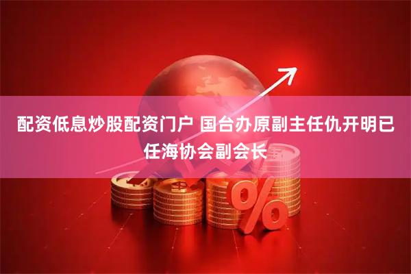 配资低息炒股配资门户 国台办原副主任仇开明已任海协会副会长