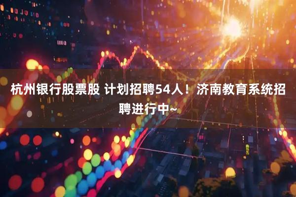 杭州银行股票股 计划招聘54人！济南教育系统招聘进行中~