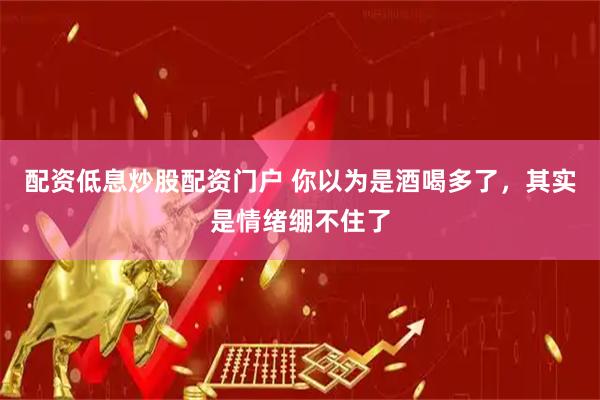 配资低息炒股配资门户 你以为是酒喝多了，其实是情绪绷不住了