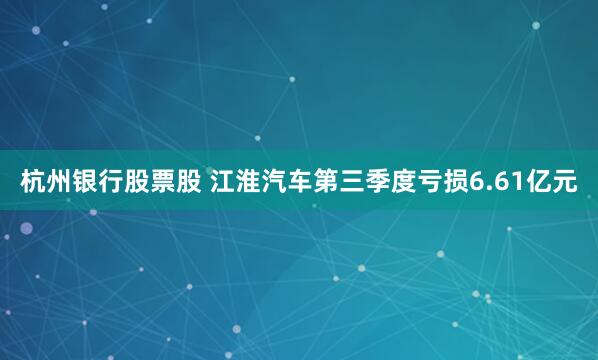 杭州银行股票股 江淮汽车第三季度亏损6.61亿元