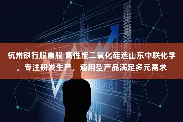 杭州银行股票股 高性能二氧化硅选山东中联化学，专注研发生产，通用型产品满足多元需求