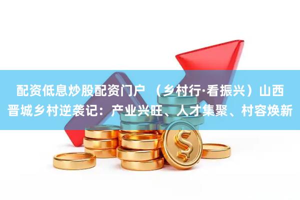 配资低息炒股配资门户 （乡村行·看振兴）山西晋城乡村逆袭记：产业兴旺、人才集聚、村容焕新
