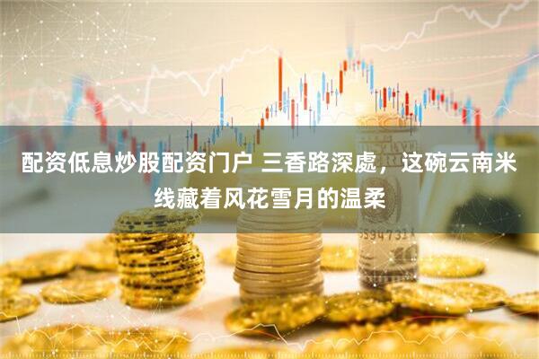 配资低息炒股配资门户 三香路深處，这碗云南米线藏着风花雪月的温柔
