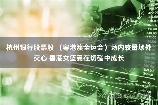 杭州银行股票股 （粤港澳全运会）场内较量场外交心 香港女篮冀在切磋中成长