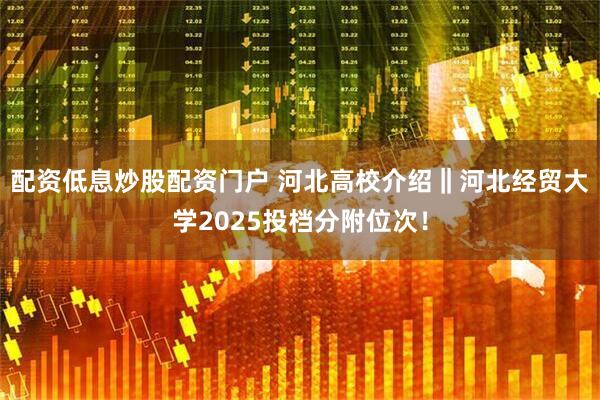 配资低息炒股配资门户 河北高校介绍‖河北经贸大学2025投档分附位次！