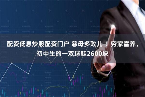 配资低息炒股配资门户 慈母多败儿 ！穷家富养，初中生的一双球鞋2600块