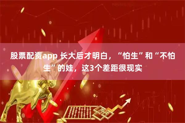 股票配资app 长大后才明白，“怕生”和“不怕生”的娃，这3个差距很现实