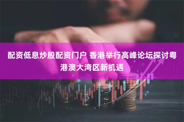 配资低息炒股配资门户 香港举行高峰论坛探讨粤港澳大湾区新机遇