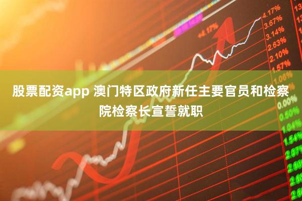 股票配资app 澳门特区政府新任主要官员和检察院检察长宣誓就职