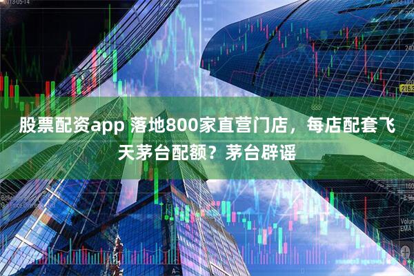 股票配资app 落地800家直营门店，每店配套飞天茅台配额？茅台辟谣