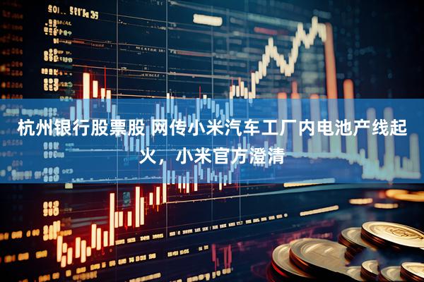 杭州银行股票股 网传小米汽车工厂内电池产线起火，小米官方澄清