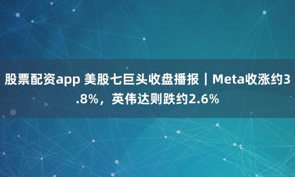 股票配资app 美股七巨头收盘播报｜Meta收涨约3.8%，英伟达则跌约2.6%