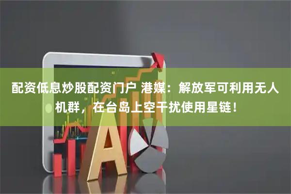 配资低息炒股配资门户 港媒：解放军可利用无人机群，在台岛上空干扰使用星链！