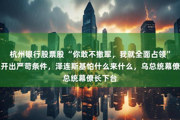 杭州银行股票股 “你敢不撤军，我就全面占领”？普京开出严苛条件，泽连斯基怕什么来什么，乌总统幕僚长下台