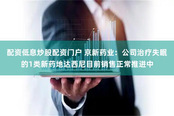 配资低息炒股配资门户 京新药业：公司治疗失眠的1类新药地达西尼目前销售正常推进中