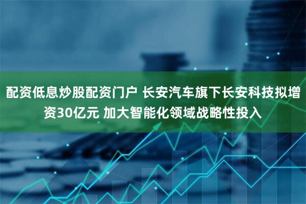 配资低息炒股配资门户 长安汽车旗下长安科技拟增资30亿元 加大智能化领域战略性投入