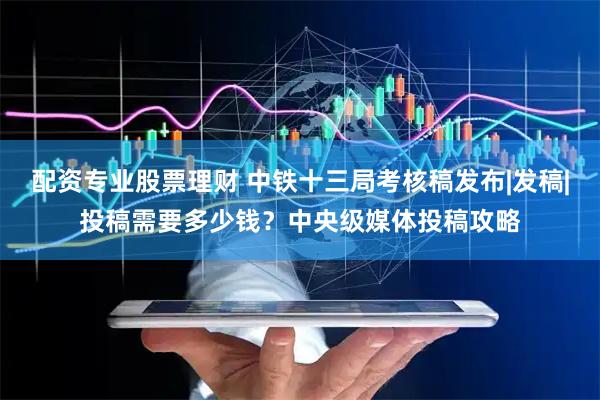 配资专业股票理财 中铁十三局考核稿发布|发稿|投稿需要多少钱？中央级媒体投稿攻略