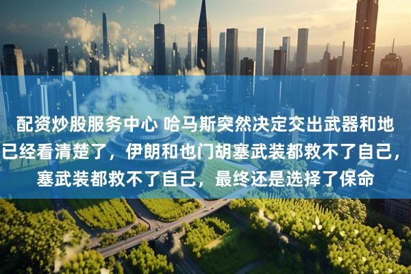 配资炒股服务中心 哈马斯突然决定交出武器和地道图纸投降，哈马斯已经看清楚了，伊朗和也门胡塞武装都救不了自己，最终还是选择了保命