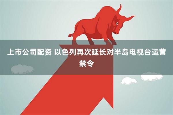 上市公司配资 以色列再次延长对半岛电视台运营禁令