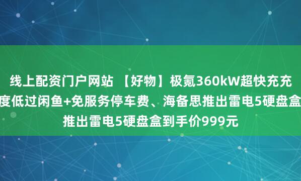 线上配资门户网站 【好物】极氪360kW超快充充电卡0.99元/度低过闲鱼+免服务停车费、海备思推出雷电5硬盘盒到手价999元