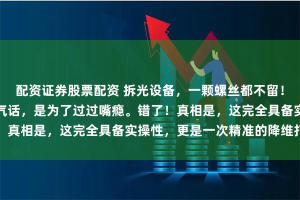 配资证券股票配资 拆光设备，一颗螺丝都不留！以为这只是中国网友的气话，是为了过过嘴瘾。错了！真相是，这完全具备实操性，更是一次精准的降维打击
