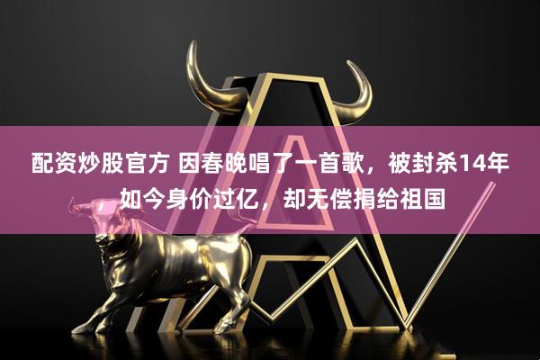 配资炒股官方 因春晚唱了一首歌，被封杀14年，如今身价过亿，却无偿捐给祖国