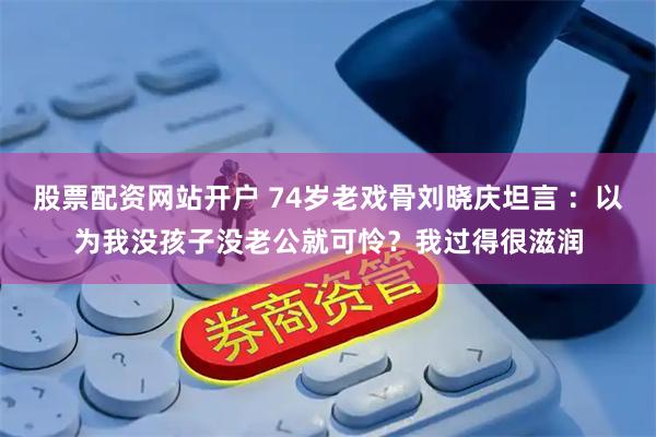 股票配资网站开户 74岁老戏骨刘晓庆坦言 ：以为我没孩子没老公就可怜？我过得很滋润