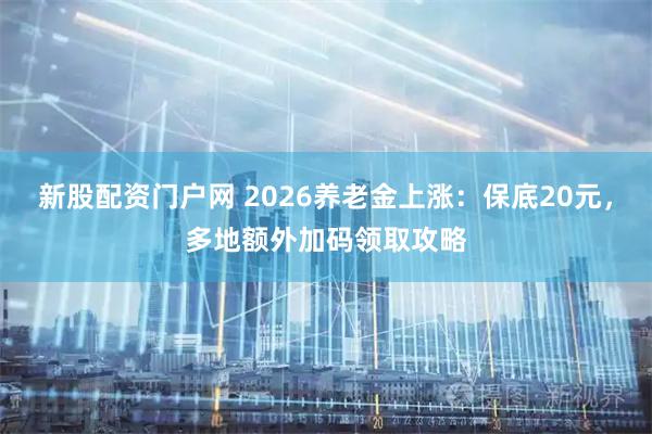 新股配资门户网 2026养老金上涨：保底20元，多地额外加码领取攻略