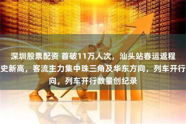 深圳股票配资 首破11万人次，汕头站春运返程客流迎来历史新高，客流主力集中珠三角及华东方向，列车开行数量创纪录