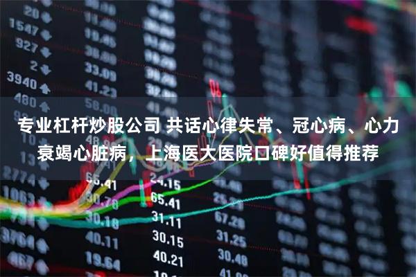 专业杠杆炒股公司 共话心律失常、冠心病、心力衰竭心脏病，上海医大医院口碑好值得推荐