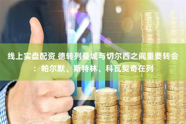 线上实盘配资 德转列曼城与切尔西之间重要转会：帕尔默、斯特林、科瓦契奇在列