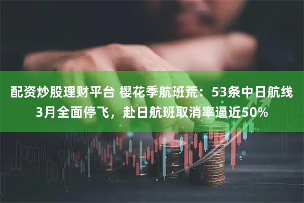 配资炒股理财平台 樱花季航班荒：53条中日航线3月全面停飞，赴日航班取消率逼近50%