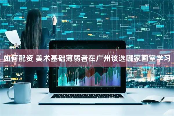 如何配资 美术基础薄弱者在广州该选哪家画室学习