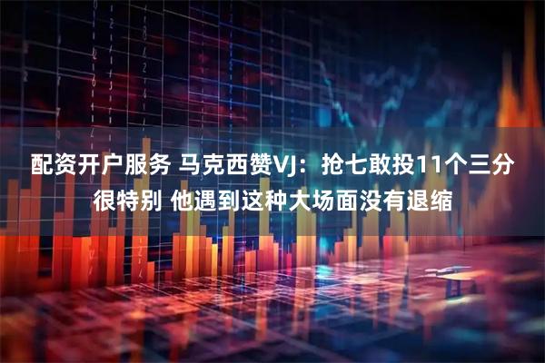 配资开户服务 马克西赞VJ：抢七敢投11个三分很特别 他遇到这种大场面没有退缩