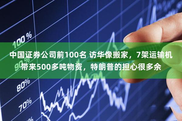中国证券公司前100名 访华像搬家，7架运输机带来500多吨物资，特朗普的担心很多余
