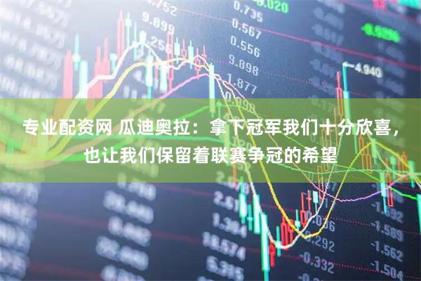 专业配资网 瓜迪奥拉：拿下冠军我们十分欣喜，也让我们保留着联赛争冠的希望