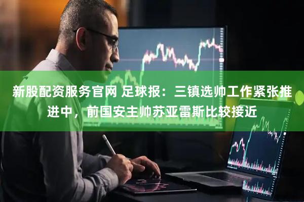 新股配资服务官网 足球报：三镇选帅工作紧张推进中，前国安主帅苏亚雷斯比较接近