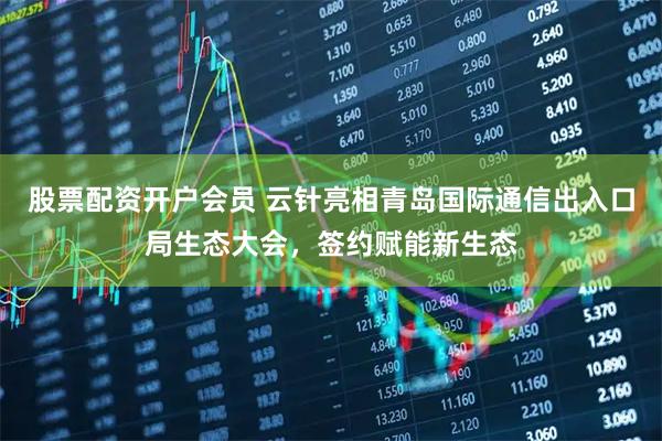 股票配资开户会员 云针亮相青岛国际通信出入口局生态大会，签约赋能新生态