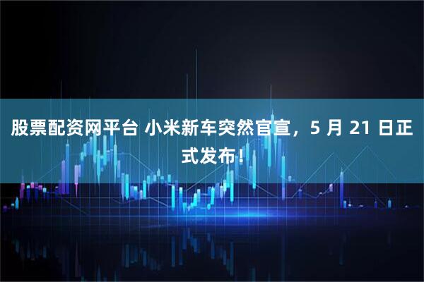 股票配资网平台 小米新车突然官宣，5 月 21 日正式发布！