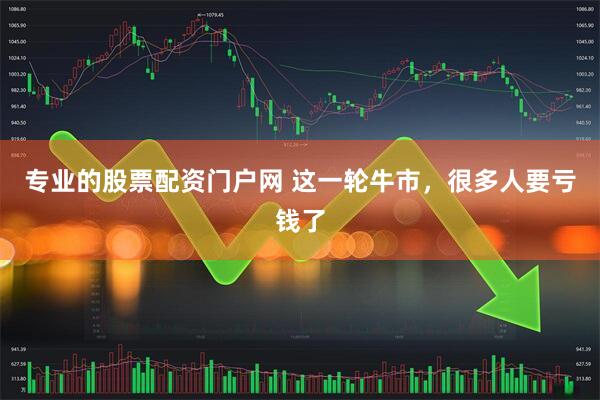 专业的股票配资门户网 这一轮牛市，很多人要亏钱了