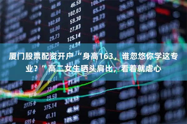 厦门股票配资开户 “身高163，谁忽悠你学这专业？”高二女生晒头肩比，看着就虐心