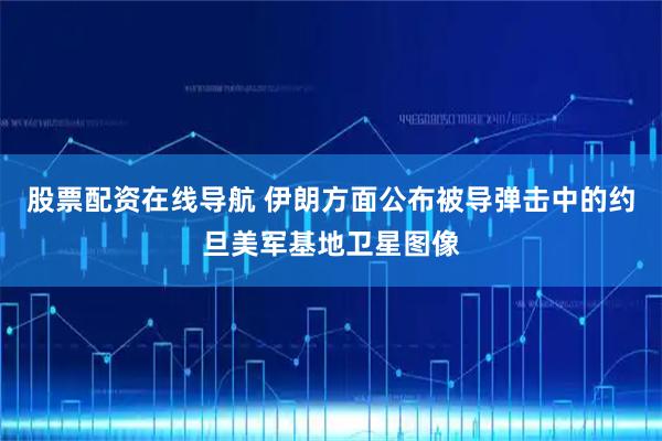 股票配资在线导航 伊朗方面公布被导弹击中的约旦美军基地卫星图像