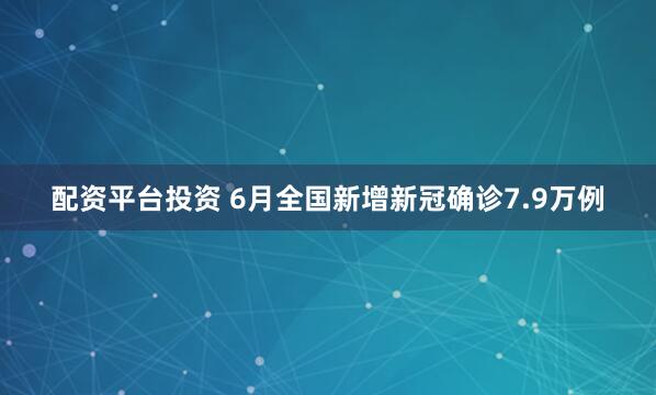 配资平台投资 6月全国新增新冠确诊7.9万例