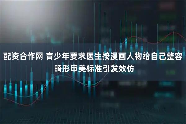 配资合作网 青少年要求医生按漫画人物给自己整容 畸形审美标准引发效仿